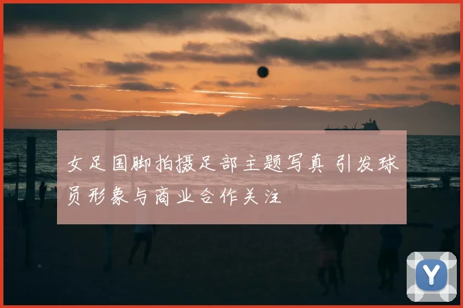 女足国脚拍摄足部主题写真 引发球员形象与商业合作关注