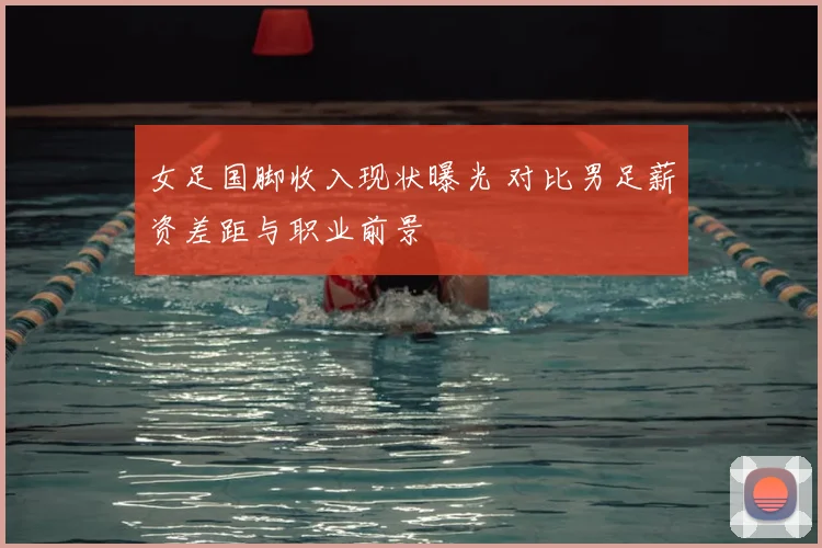 女足国脚收入现状曝光 对比男足薪资差距与职业前景