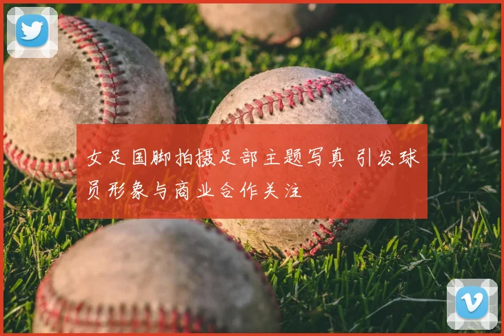 女足国脚拍摄足部主题写真 引发球员形象与商业合作关注